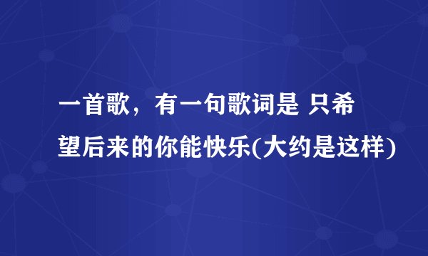一首歌，有一句歌词是 只希望后来的你能快乐(大约是这样)