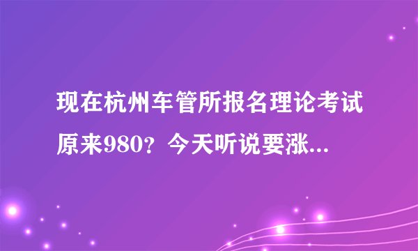 现在杭州车管所报名理论考试原来980？今天听说要涨价，什么时候涨价啊？涨多少啊？