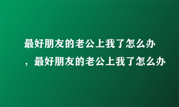 最好朋友的老公上我了怎么办，最好朋友的老公上我了怎么办