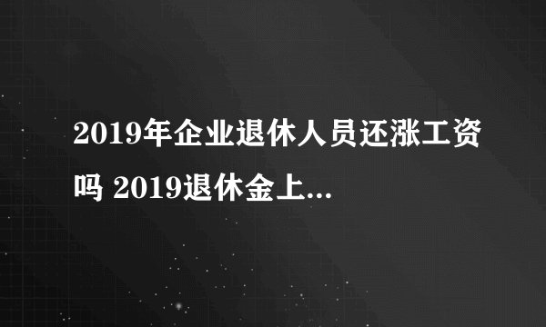 2019年企业退休人员还涨工资吗 2019退休金上调新政策