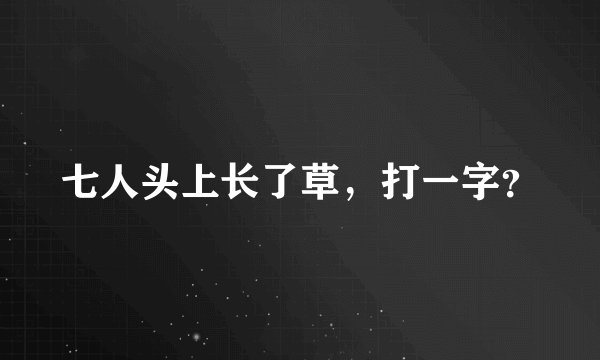七人头上长了草，打一字？