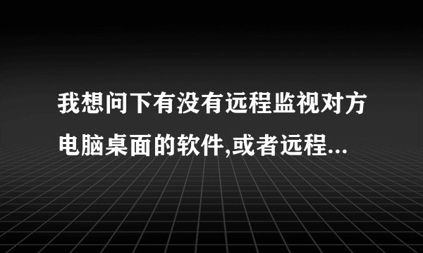 我想问下有没有远程监视对方电脑桌面的软件,或者远程监视对方的QQ,看看竟聊些什么?