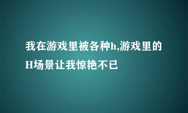 我在游戏里被各种h,游戏里的H场景让我惊艳不已
