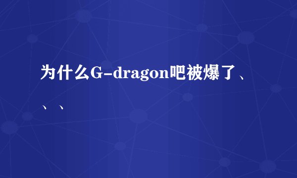 为什么G-dragon吧被爆了、、、