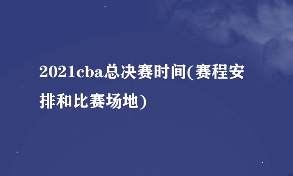 2021cba总决赛时间(赛程安排和比赛场地)
