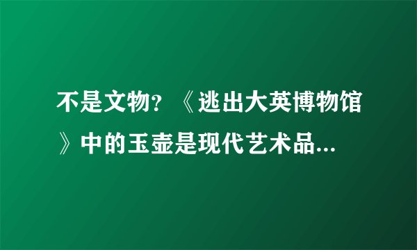 不是文物？《逃出大英博物馆》中的玉壶是现代艺术品...