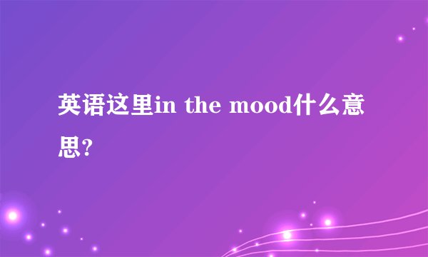 英语这里in the mood什么意思?