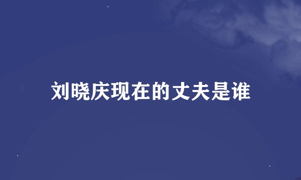 刘晓庆现在的丈夫是谁