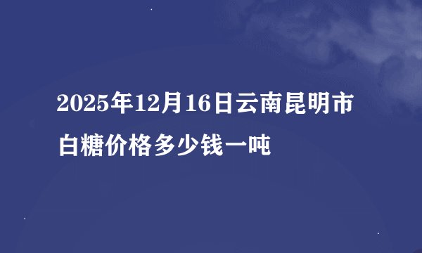 2025年12月16日云南昆明市白糖价格多少钱一吨