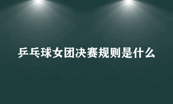 乒乓球女团决赛规则是什么