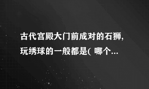古代宫殿大门前成对的石狮,玩绣球的一般都是( 哪个性别的 )狮子。
