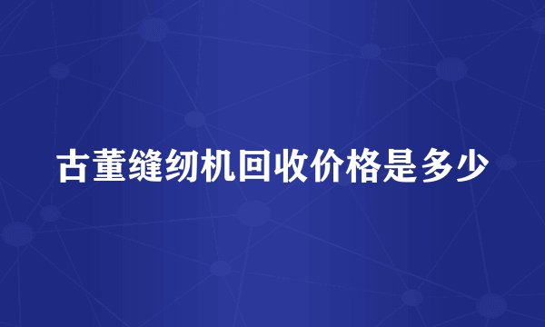 古董缝纫机回收价格是多少