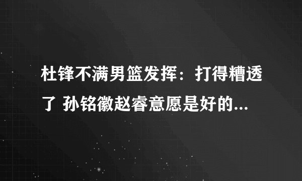 杜锋不满男篮发挥：打得糟透了 孙铭徽赵睿意愿是好的但不够冷静
