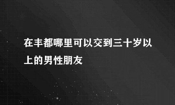 在丰都哪里可以交到三十岁以上的男性朋友