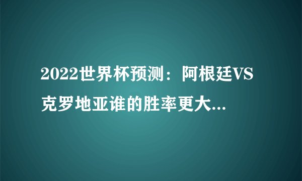 2022世界杯预测：阿根廷VS克罗地亚谁的胜率更大？（阿根廷队）
