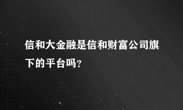 信和大金融是信和财富公司旗下的平台吗？