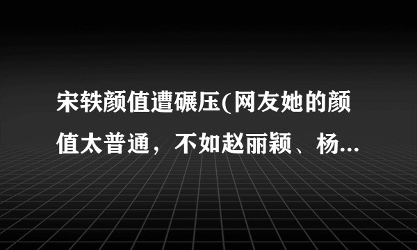 宋轶颜值遭碾压(网友她的颜值太普通，不如赵丽颖、杨幂等女星。)