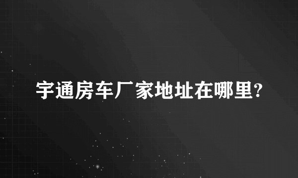 宇通房车厂家地址在哪里?