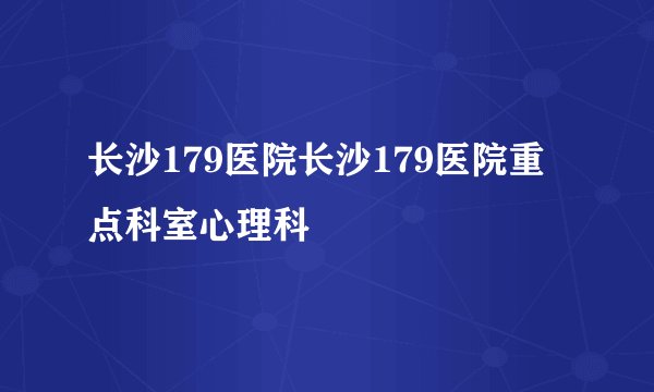 长沙179医院长沙179医院重点科室心理科