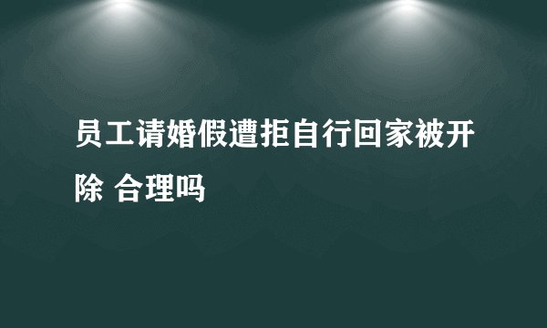 员工请婚假遭拒自行回家被开除 合理吗