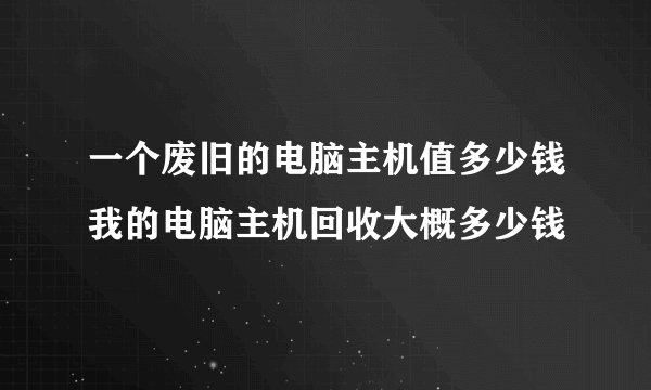 一个废旧的电脑主机值多少钱我的电脑主机回收大概多少钱