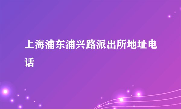上海浦东浦兴路派出所地址电话