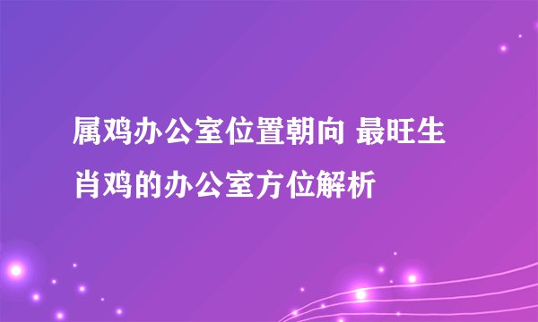 属鸡办公室位置朝向 最旺生肖鸡的办公室方位解析