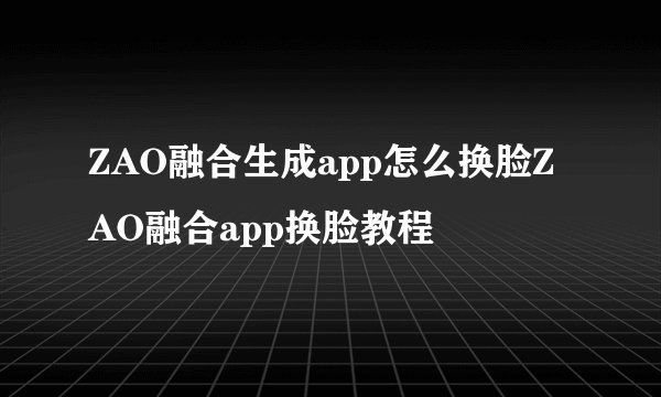 ZAO融合生成app怎么换脸ZAO融合app换脸教程