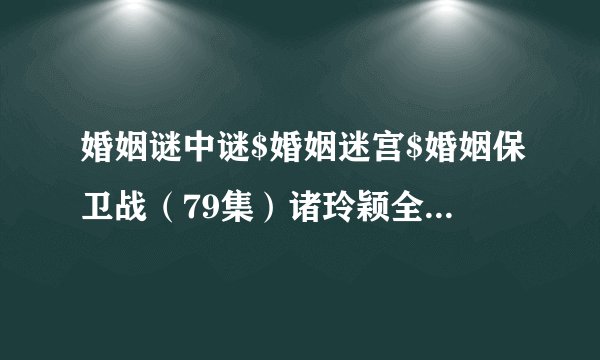 婚姻谜中谜$婚姻迷宫$婚姻保卫战（79集）诸玲颖全集未删减高清版免费下载