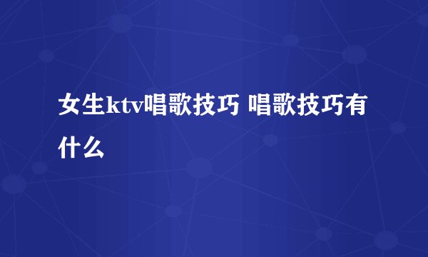 女生ktv唱歌技巧 唱歌技巧有什么