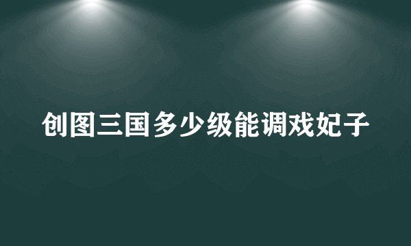 创图三国多少级能调戏妃子