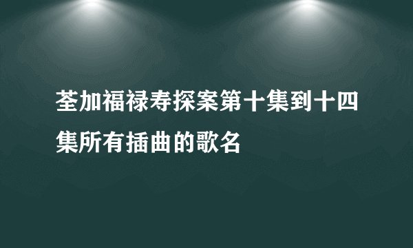 荃加福禄寿探案第十集到十四集所有插曲的歌名