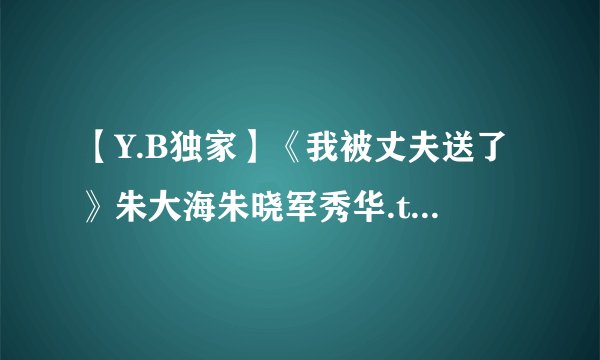 【Y.B独家】《我被丈夫送了》朱大海朱晓军秀华.txt最新章节/全集txt免费下载