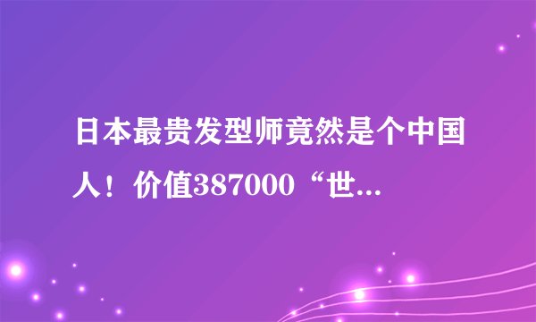 日本最贵发型师竟然是个中国人！价值387000“世界第一洗剪吹”的实力…