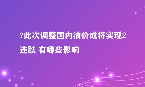 ?此次调整国内油价或将实现2连跌 有哪些影响