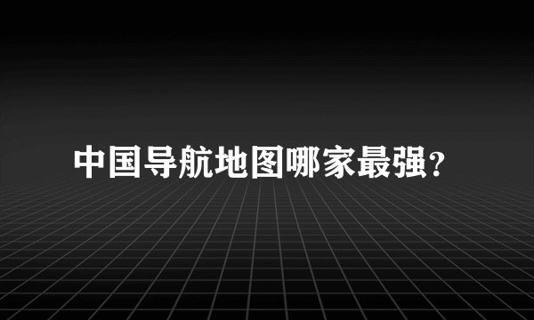 中国导航地图哪家最强？