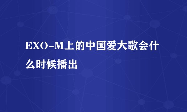 EXO-M上的中国爱大歌会什么时候播出
