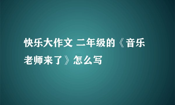 快乐大作文 二年级的《音乐老师来了》怎么写