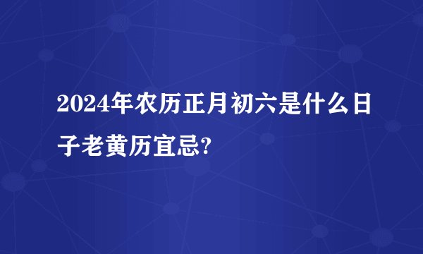 2024年农历正月初六是什么日子老黄历宜忌?