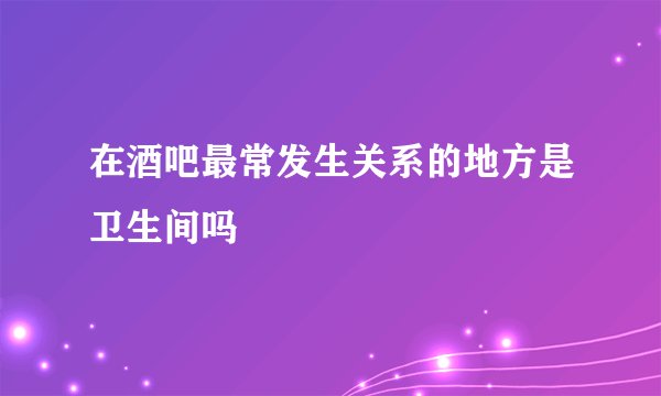 在酒吧最常发生关系的地方是卫生间吗
