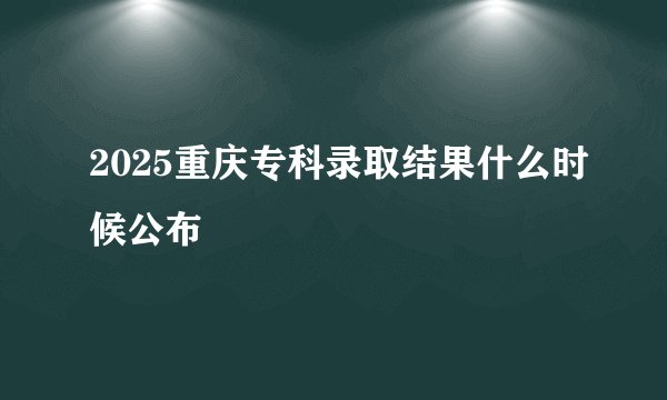 2025重庆专科录取结果什么时候公布