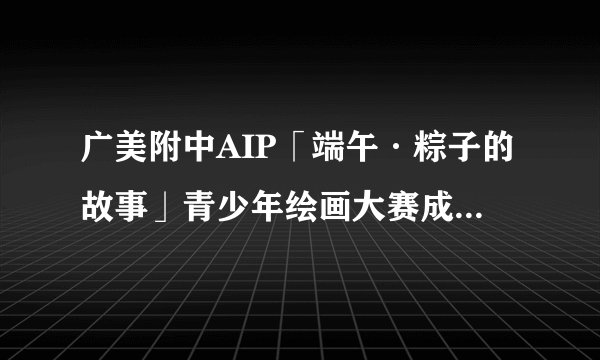 广美附中AIP「端午·粽子的故事」青少年绘画大赛成绩公布啦!