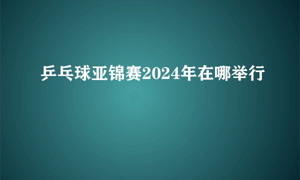 乒乓球亚锦赛2024年在哪举行