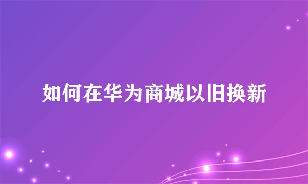 如何在华为商城以旧换新