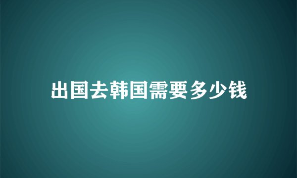 出国去韩国需要多少钱