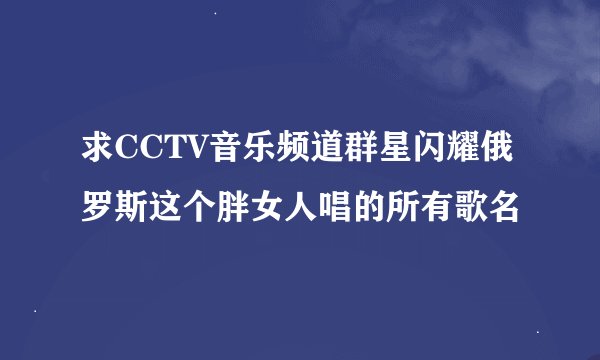 求CCTV音乐频道群星闪耀俄罗斯这个胖女人唱的所有歌名