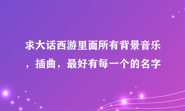 求大话西游里面所有背景音乐，插曲，最好有每一个的名字