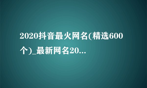 2020抖音最火网名(精选600个)_最新网名2020最新版昵称