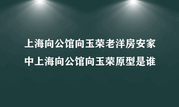 上海向公馆向玉荣老洋房安家中上海向公馆向玉荣原型是谁