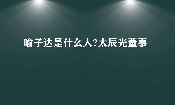 喻子达是什么人?太辰光董事